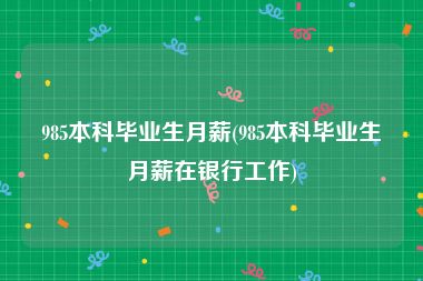 985本科毕业生月薪(985本科毕业生月薪在银行工作)