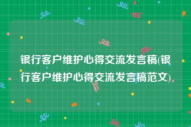 银行客户维护心得交流发言稿(银行客户维护心得交流发言稿范文)