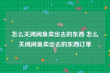 怎么关闭闲鱼卖出去的东西 怎么关闭闲鱼卖出去的东西订单