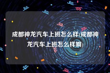 成都神龙汽车上班怎么样(成都神龙汽车上班怎么样啊)