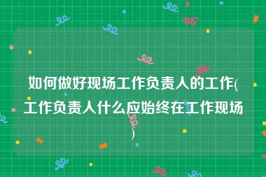 如何做好现场工作负责人的工作(工作负责人什么应始终在工作现场)