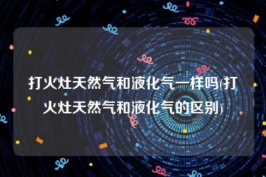 打火灶天然气和液化气一样吗(打火灶天然气和液化气的区别)