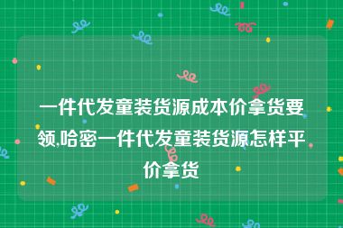 一件代发童装货源成本价拿货要领,哈密一件代发童装货源怎样平价拿货