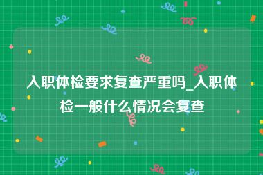 入职体检要求复查严重吗_入职体检一般什么情况会复查