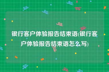 银行客户体验报告结束语(银行客户体验报告结束语怎么写)