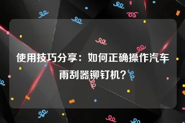 使用技巧分享：如何正确操作汽车雨刮器铆钉机？