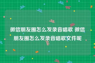 微信朋友圈怎么发录音唱歌 微信朋友圈怎么发录音唱歌文件呢