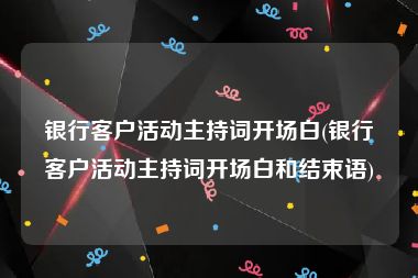 银行客户活动主持词开场白(银行客户活动主持词开场白和结束语)