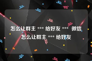 怎么让群主 *** 给好友 ***  微信怎么让群主 *** 给好友