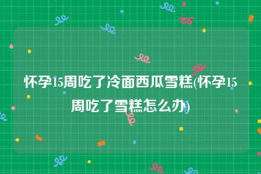 怀孕15周吃了冷面西瓜雪糕(怀孕15周吃了雪糕怎么办)