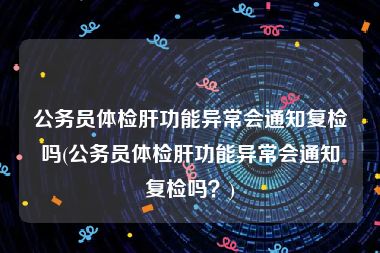 公务员体检肝功能异常会通知复检吗(公务员体检肝功能异常会通知复检吗？)