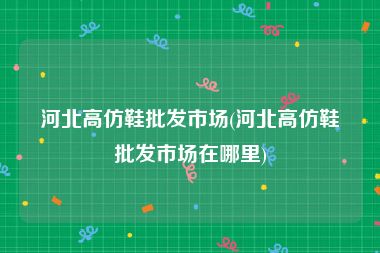 河北高仿鞋批发市场(河北高仿鞋批发市场在哪里)