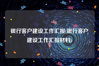 银行客户建设工作汇报(银行客户建设工作汇报材料)