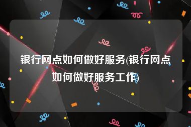 银行网点如何做好服务(银行网点如何做好服务工作)