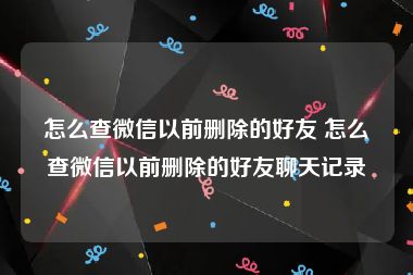 怎么查微信以前删除的好友 怎么查微信以前删除的好友聊天记录