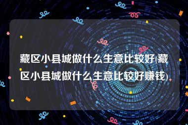 藏区小县城做什么生意比较好(藏区小县城做什么生意比较好赚钱)