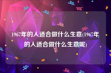 1967年的人适合做什么生意(1967年的人适合做什么生意呢)