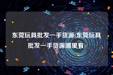 东莞玩具批发一手货源(东莞玩具批发一手货源哪里有)