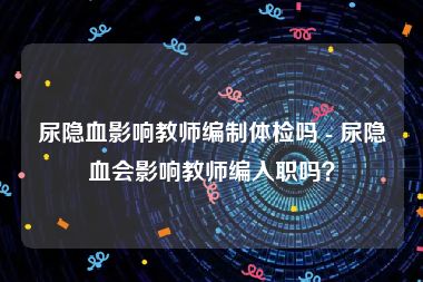 尿隐血影响教师编制体检吗 - 尿隐血会影响教师编入职吗？