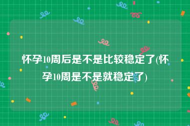 怀孕10周后是不是比较稳定了(怀孕10周是不是就稳定了)