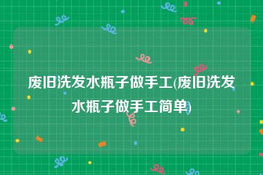 废旧洗发水瓶子做手工(废旧洗发水瓶子做手工简单)