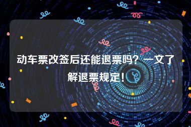 动车票改签后还能退票吗？一文了解退票规定！