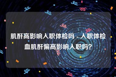 肌酐高影响入职体检吗 - 入职体检血肌酐偏高影响入职吗？