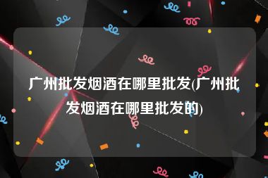 广州批发烟酒在哪里批发(广州批发烟酒在哪里批发的)