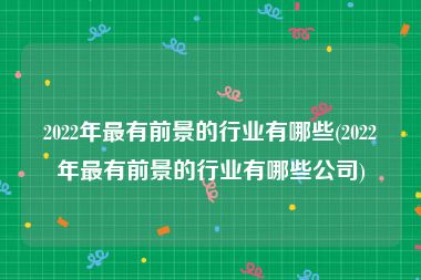 2022年最有前景的行业有哪些(2022年最有前景的行业有哪些公司)