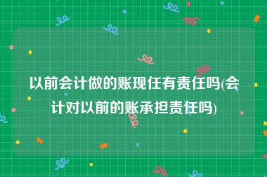 以前会计做的账现任有责任吗(会计对以前的账承担责任吗)