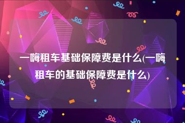 一嗨租车基础保障费是什么(一嗨租车的基础保障费是什么)