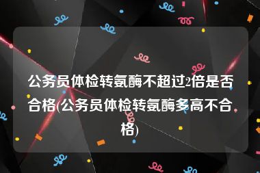 公务员体检转氨酶不超过2倍是否合格(公务员体检转氨酶多高不合格)