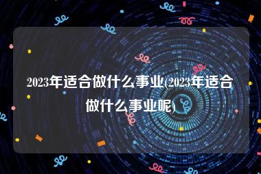 2023年适合做什么事业(2023年适合做什么事业呢)