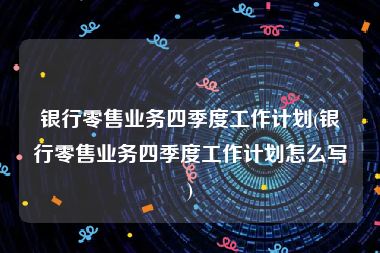 银行零售业务四季度工作计划(银行零售业务四季度工作计划怎么写)