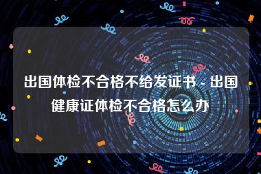 出国体检不合格不给发证书 - 出国健康证体检不合格怎么办