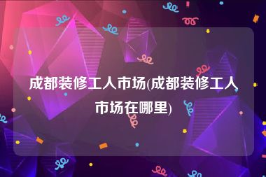 成都装修工人市场(成都装修工人市场在哪里)