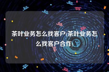 茶叶业务怎么找客户(茶叶业务怎么找客户合作)