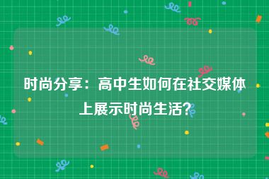 时尚分享：高中生如何在社交媒体上展示时尚生活？