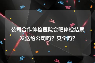 公司合作体检医院会吧体检结果发送给公司吗？安全吗？