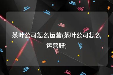 茶叶公司怎么运营(茶叶公司怎么运营好)