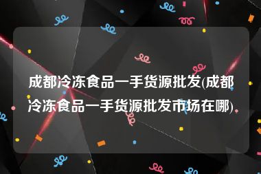 成都冷冻食品一手货源批发(成都冷冻食品一手货源批发市场在哪)