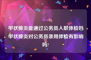 甲状腺炎能通过公务员入职体检吗甲状腺炎对公务员录用体检有影响吗?