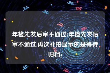 年检先发后审不通过(年检先发后审不通过,再次补拍显示的是等待归档)