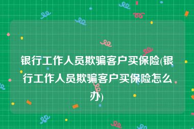 银行工作人员欺骗客户买保险(银行工作人员欺骗客户买保险怎么办)