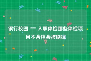 银行校园 *** 入职体检哪些体检项目不合格会被刷掉