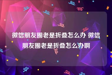 微信朋友圈老是折叠怎么办 微信朋友圈老是折叠怎么办啊