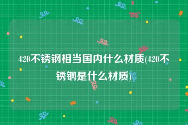 420不锈钢相当国内什么材质(420不锈钢是什么材质)