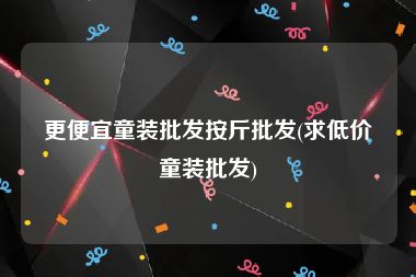 更便宜童装批发按斤批发(求低价童装批发)