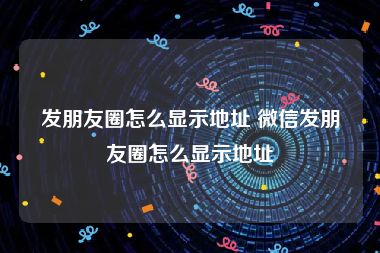 发朋友圈怎么显示地址 微信发朋友圈怎么显示地址