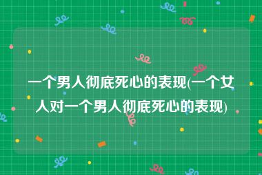 一个男人彻底死心的表现(一个女人对一个男人彻底死心的表现)